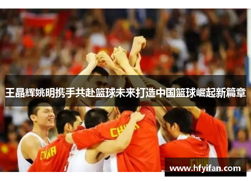 王晶辉姚明携手共赴篮球未来打造中国篮球崛起新篇章