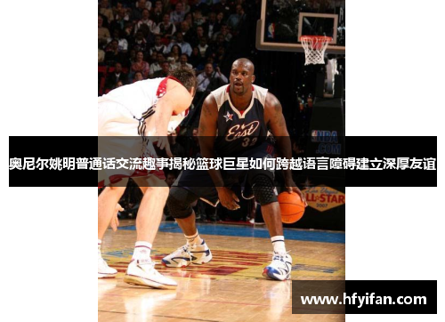奥尼尔姚明普通话交流趣事揭秘篮球巨星如何跨越语言障碍建立深厚友谊