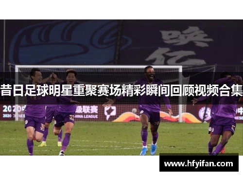 昔日足球明星重聚赛场精彩瞬间回顾视频合集